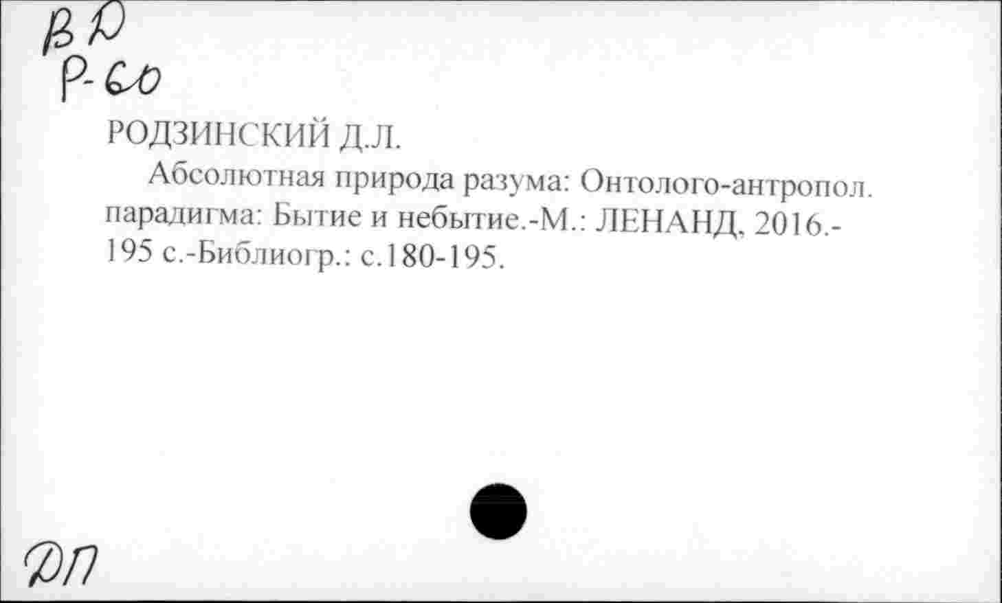 ﻿РОДЗИНСКИЙ д.л.
Абсолютная природа разума: Онтолого-антропол. парадигма: Бытие и небытие.-М.: ЛЕНАНД, 2016.-195 с.-Библиогр.: с. 180-195.
0/7